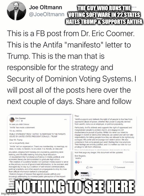 He also bragged on an ANTIFA conf call that Trump wouldn't win. | THE GUY WHO RUNS THE VOTING SOFTWARE IN 22 STATES HATES TRUMP & SUPPORTS ANTIFA; ...NOTHING TO SEE HERE | image tagged in antifa,trump,biden | made w/ Imgflip meme maker