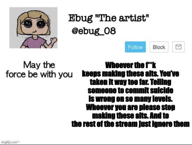 Ignore them | Whoever the f**k keeps making these alts. You’ve taken it way too far. Telling someone to commit suicide is wrong on so many levels. Whoever you are please stop making these alts. And to the rest of the stream just ignore them | image tagged in ebug the artist announcement | made w/ Imgflip meme maker