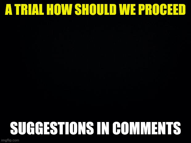 Presidential Request | A TRIAL HOW SHOULD WE PROCEED; SUGGESTIONS IN COMMENTS | image tagged in black background | made w/ Imgflip meme maker
