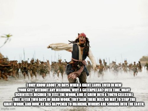 Jack Sparrow Being Chased Meme | I ONLY KNOW ABOUT 70 DAYS WHEN A GIANT LARVA LIVED IN NEW YORK CITY WITHOUT ANY WARNING. WHY A CATERPILLAR? OVER TIME, MANY SCIENTISTS DECIDED TO TEST THE WORM, AND IT GREW INTO A TOKYO CELESTIAL TREE. AFTER TWO DAYS OF HARD WORK, THEY SAID THERE WAS NO WAY TO STOP THE GIANT WORM. AND NOW, AS HAS HAPPENED TO MANKIND, WORMS ARE SINKING INTO THE EARTH. | image tagged in memes,jack sparrow being chased | made w/ Imgflip meme maker