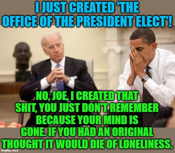 Biden Obama | I JUST CREATED 'THE OFFICE OF THE PRESIDENT ELECT'! NO, JOE, I CREATED THAT SHIT, YOU JUST DON'T REMEMBER BECAUSE YOUR MIND IS GONE. IF YOU  | image tagged in biden obama | made w/ Imgflip meme maker
