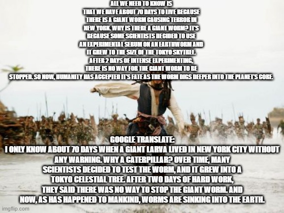 Jack Sparrow Being Chased Meme | ALL WE NEED TO KNOW IS THAT WE HAVE ABOUT 70 DAYS TO LIVE BECAUSE THERE IS A GIANT WORM CAUSING TERROR IN NEW YORK. WHY IS THERE A GIANT WORM? IT’S BECAUSE SOME SCIENTISTS DECIDED TO USE AN EXPERIMENTAL SERUM ON AN EARTHWORM AND IT GREW TO THE SIZE OF THE TOKYO SKYTREE. AFTER 2 DAYS OF INTENSE EXPERIMENTING, THERE IS NO WAY FOR THE GIANT WORM TO BE STOPPED. SO NOW, HUMANITY HAS ACCEPTED IT’S FATE AS THE WORM DIGS DEEPER INTO THE PLANET’S CORE. GOOGLE TRANSLATE:
I ONLY KNOW ABOUT 70 DAYS WHEN A GIANT LARVA LIVED IN NEW YORK CITY WITHOUT ANY WARNING. WHY A CATERPILLAR? OVER TIME, MANY SCIENTISTS DECIDED TO TEST THE WORM, AND IT GREW INTO A TOKYO CELESTIAL TREE. AFTER TWO DAYS OF HARD WORK, THEY SAID THERE WAS NO WAY TO STOP THE GIANT WORM. AND NOW, AS HAS HAPPENED TO MANKIND, WORMS ARE SINKING INTO THE EARTH. | image tagged in memes,jack sparrow being chased | made w/ Imgflip meme maker