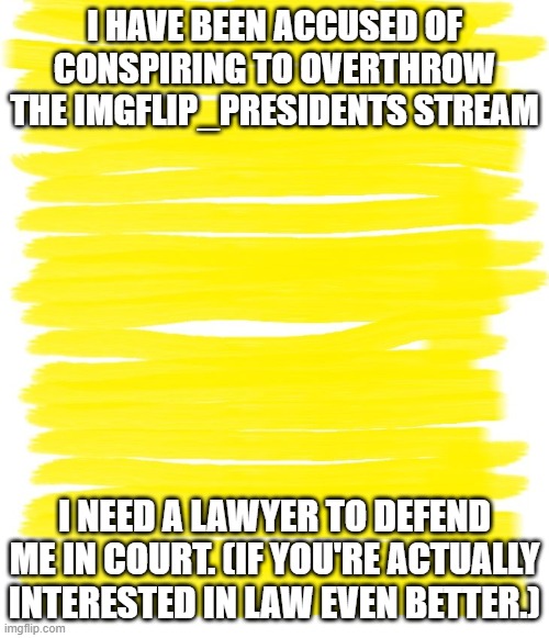 Please defend me in court. It will be fun! | I HAVE BEEN ACCUSED OF CONSPIRING TO OVERTHROW THE IMGFLIP_PRESIDENTS STREAM; I NEED A LAWYER TO DEFEND ME IN COURT. (IF YOU'RE ACTUALLY INTERESTED IN LAW EVEN BETTER.) | image tagged in attention yellow background | made w/ Imgflip meme maker