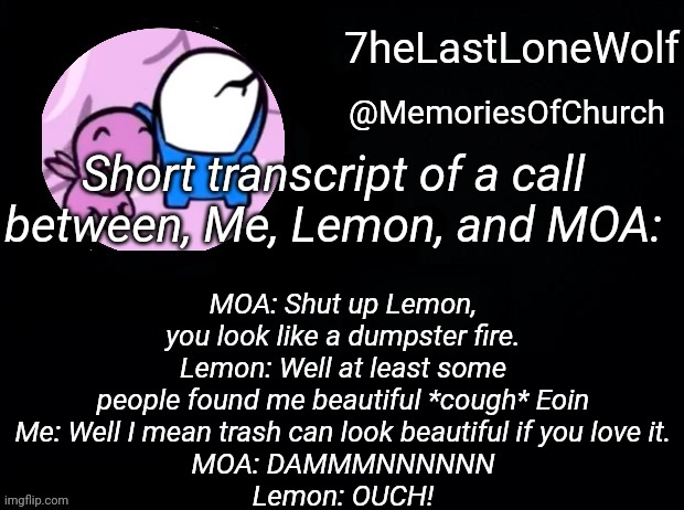 WinterTalon | MOA: Shut up Lemon, you look like a dumpster fire.
Lemon: Well at least some people found me beautiful *cough* Eoin
Me: Well I mean trash can look beautiful if you love it.
MOA: DAMMMNNNNNN
Lemon: OUCH! Short transcript of a call between, Me, Lemon, and MOA: | image tagged in wintertalon | made w/ Imgflip meme maker