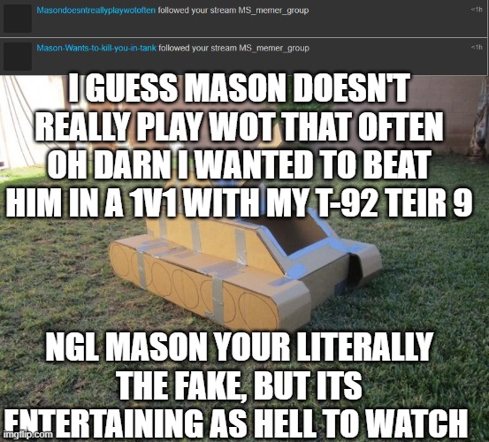 WTF MASON | I GUESS MASON DOESN'T REALLY PLAY WOT THAT OFTEN
OH DARN I WANTED TO BEAT HIM IN A 1V1 WITH MY T-92 TEIR 9; NGL MASON YOUR LITERALLY THE FAKE, BUT ITS ENTERTAINING AS HELL TO WATCH | made w/ Imgflip meme maker