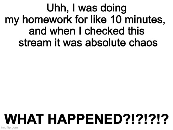 Blank White Template | Uhh, I was doing my homework for like 10 minutes, 
and when I checked this
 stream it was absolute chaos; WHAT HAPPENED?!?!?!? | image tagged in blank white template | made w/ Imgflip meme maker