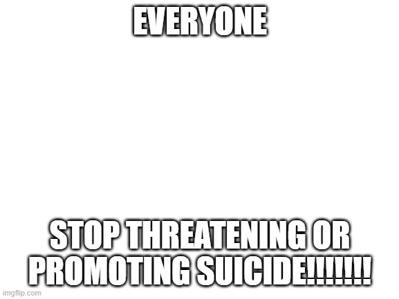 Blank White Template | EVERYONE; STOP THREATENING OR PROMOTING SUICIDE!!!!!!! | image tagged in blank white template | made w/ Imgflip meme maker