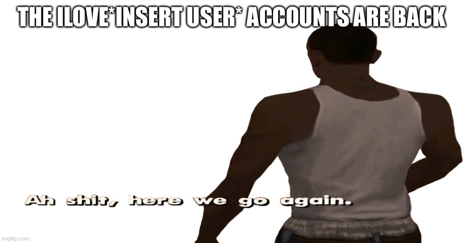F**k | THE ILOVE*INSERT USER* ACCOUNTS ARE BACK | image tagged in ah sh t here we go again | made w/ Imgflip meme maker