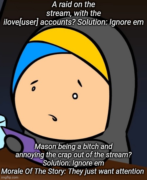 A raid on the stream, with the ilove[user] accounts? Solution: Ignore em; Mason being a bitch and annoying the crap out of the stream? Solution: Ignore em
Morale Of The Story: They just want attention | image tagged in memoriesofchurch | made w/ Imgflip meme maker