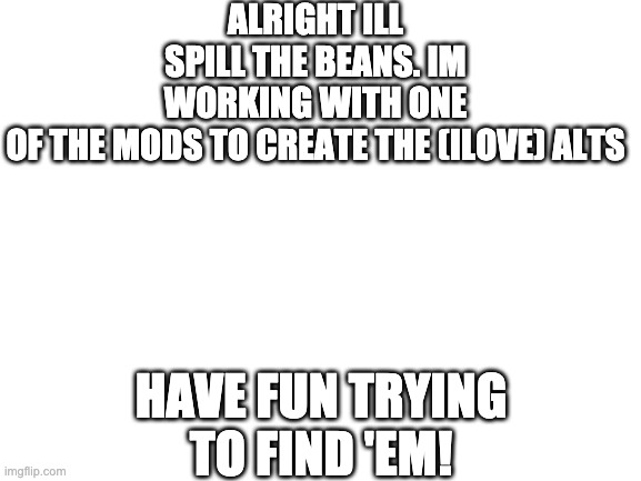 Blank White Template | ALRIGHT ILL SPILL THE BEANS. IM WORKING WITH ONE OF THE MODS TO CREATE THE (ILOVE) ALTS; HAVE FUN TRYING TO FIND 'EM! | image tagged in blank white template | made w/ Imgflip meme maker