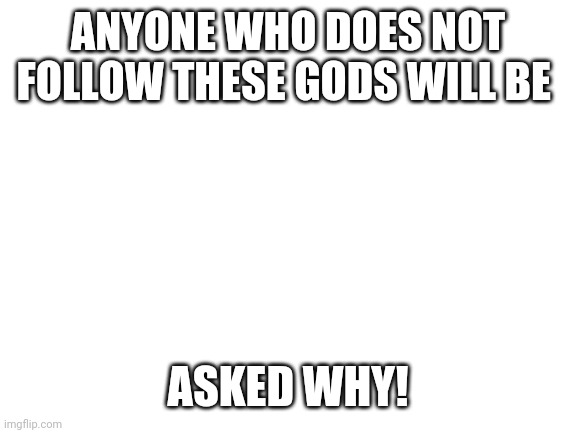 Blank White Template | ANYONE WHO DOES NOT FOLLOW THESE GODS WILL BE; ASKED WHY! | image tagged in blank white template | made w/ Imgflip meme maker