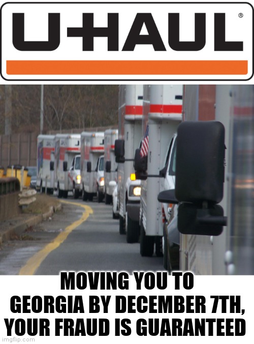 Georgia or Bust | MOVING YOU TO GEORGIA BY DECEMBER 7TH, YOUR FRAUD IS GUARANTEED | image tagged in election fraud,georgia,liberal agenda,joe biden,donald trump,libtards | made w/ Imgflip meme maker