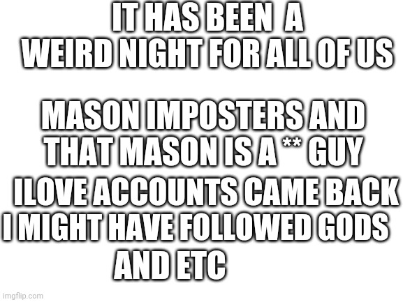 One weird night | IT HAS BEEN  A WEIRD NIGHT FOR ALL OF US; MASON IMPOSTERS AND THAT MASON IS A ** GUY; ILOVE ACCOUNTS CAME BACK; I MIGHT HAVE FOLLOWED GODS; AND ETC | image tagged in blank white template | made w/ Imgflip meme maker