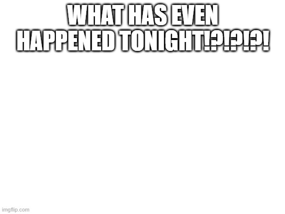 Blank White Template | WHAT HAS EVEN HAPPENED TONIGHT!?!?!?! | image tagged in blank white template | made w/ Imgflip meme maker