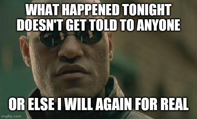 Matrix Morpheus | WHAT HAPPENED TONIGHT DOESN'T GET TOLD TO ANYONE; OR ELSE I WILL AGAIN FOR REAL | image tagged in memes,matrix morpheus | made w/ Imgflip meme maker
