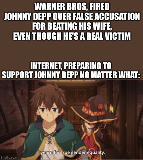 There's more room for gender equality! | WARNER BROS, FIRED JOHNNY DEPP OVER FALSE ACCUSATION FOR BEATING HIS WIFE, EVEN THOUGH HE'S A REAL VICTIM; INTERNET, PREPARING TO SUPPORT JOHNNY DEPP NO MATTER WHAT: | image tagged in i yearn for true gender equality,johnny depp,konosuba,original meme,fun,gender equality | made w/ Imgflip meme maker