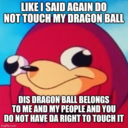 Ugandan Knuckles | LIKE I SAID AGAIN DO NOT TOUCH MY DRAGON BALL; DIS DRAGON BALL BELONGS TO ME AND MY PEOPLE AND YOU DO NOT HAVE DA RIGHT TO TOUCH IT | image tagged in ugandan knuckles,memes | made w/ Imgflip meme maker