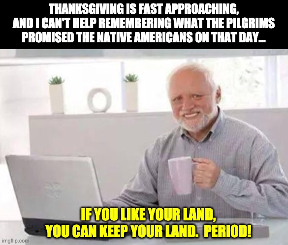 Political promises | THANKSGIVING IS FAST APPROACHING, AND I CAN'T HELP REMEMBERING WHAT THE PILGRIMS PROMISED THE NATIVE AMERICANS ON THAT DAY... IF YOU LIKE YOUR LAND, YOU CAN KEEP YOUR LAND.  PERIOD! | image tagged in harold | made w/ Imgflip meme maker