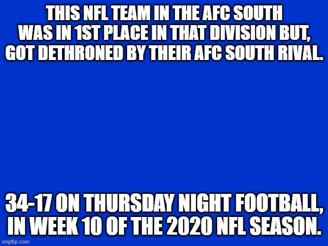Jeopardy Blank | THIS NFL TEAM IN THE AFC SOUTH WAS IN 1ST PLACE IN THAT DIVISION BUT, GOT DETHRONED BY THEIR AFC SOUTH RIVAL. 34-17 ON THURSDAY NIGHT FOOTBALL, IN WEEK 10 OF THE 2020 NFL SEASON. | image tagged in jeopardy blank | made w/ Imgflip meme maker
