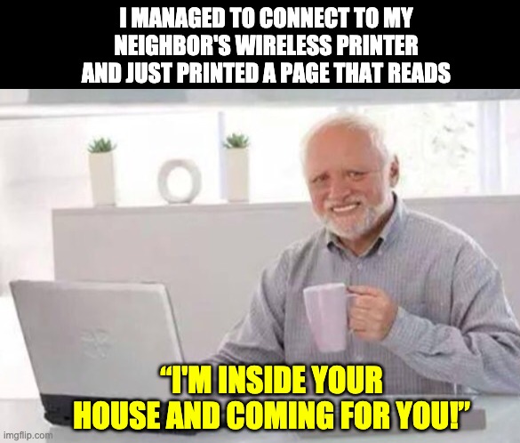 Printer | I MANAGED TO CONNECT TO MY NEIGHBOR'S WIRELESS PRINTER AND JUST PRINTED A PAGE THAT READS; “I'M INSIDE YOUR HOUSE AND COMING FOR YOU!” | image tagged in harold | made w/ Imgflip meme maker