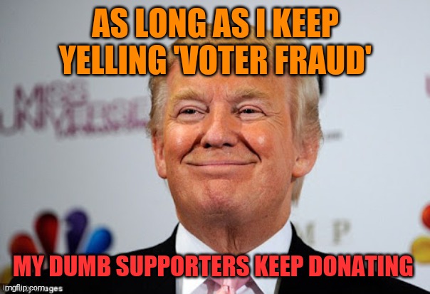 Don has one more con up his sleeve. Surely a billionaire can afford some lawsuits. | AS LONG AS I KEEP YELLING 'VOTER FRAUD'; MY DUMB SUPPORTERS KEEP DONATING | image tagged in memes,donald trump,con man,sociopath,liar,cheat | made w/ Imgflip meme maker