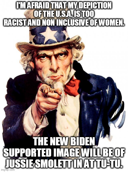Uncle Sam | I'M AFRAID THAT MY DEPICTION OF THE U.S.A. IS TOO RACIST AND NON INCLUSIVE OF WOMEN. THE NEW BIDEN SUPPORTED IMAGE WILL BE OF JUSSIE SMOLETT IN AT TU-TU. | image tagged in memes,uncle sam | made w/ Imgflip meme maker