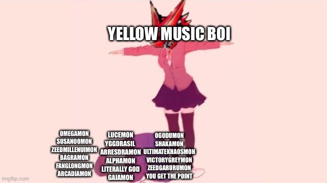 YELLOW MUSIC BOI; OMEGAMON
SUSANOOMON
ZEEDMILLENUIMON
BAGRAMON
FANGLONGMON
ARCADIAMON; LUCEMON
YGGDRASIL 
ARRESDRAMON
ALPHAMON
LITERALLY GOD
GAIAMON; OGODUMON
SHAKAMON
ULTIMATEKHAOSMON
VICTORYGREYMON
ZEEDGARURUMON
YOU GET THE POINT | made w/ Imgflip meme maker