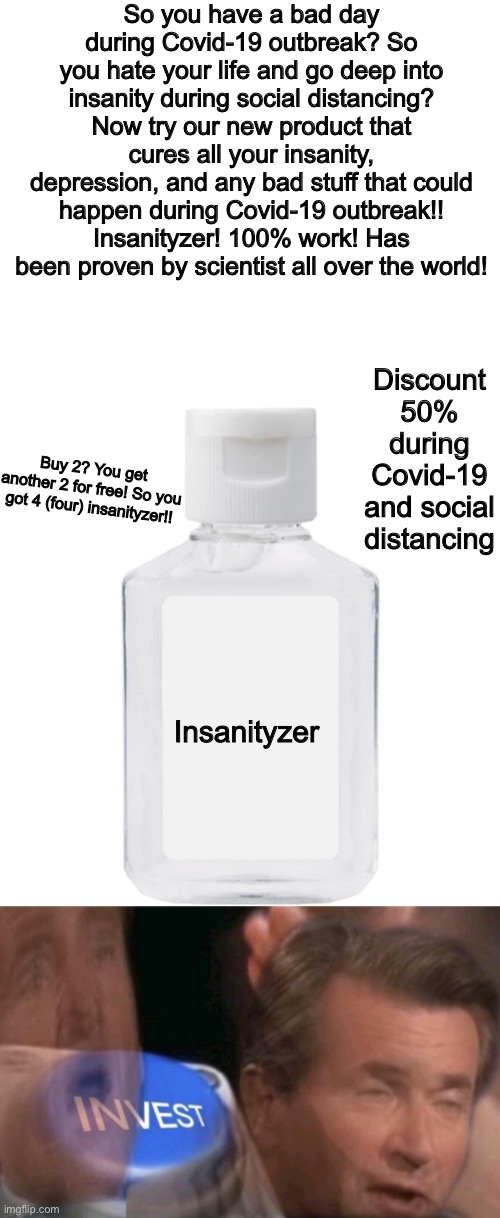 The insanityzer! | So you have a bad day during Covid-19 outbreak? So you hate your life and go deep into insanity during social distancing? Now try our new product that cures all your insanity, depression, and any bad stuff that could happen during Covid-19 outbreak!! Insanityzer! 100% work! Has been proven by scientist all over the world! Discount 50% during Covid-19 and social distancing; Buy 2? You get another 2 for free! So you got 4 (four) insanityzer!! Insanityzer | image tagged in invest,memes,funny,hand sanitizer,covid-19,coronavirus | made w/ Imgflip meme maker