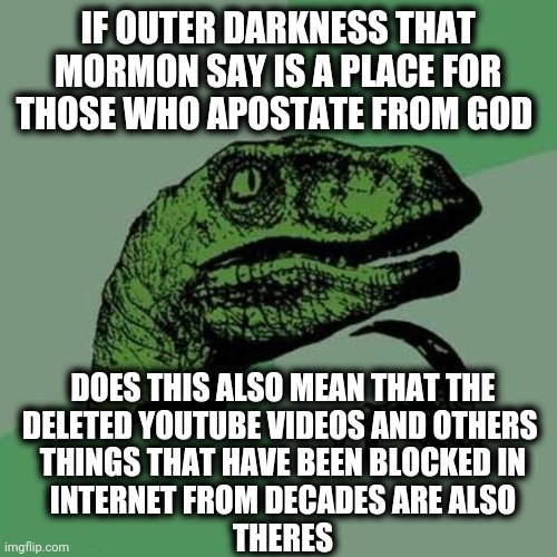 If that is true, I will go there | IF OUTER DARKNESS THAT MORMON SAY IS A PLACE FOR THOSE WHO APOSTATE FROM GOD; DOES THIS ALSO MEAN THAT THE
DELETED YOUTUBE VIDEOS AND OTHERS 
THINGS THAT HAVE BEEN BLOCKED IN
INTERNET FROM DECADES ARE ALSO
THERES | image tagged in raptor | made w/ Imgflip meme maker