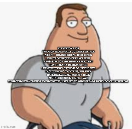 HI EVERYONE JOE SWANSON FROM FAMILY GUY HERE TO TALK ABOUT 1. THE INDUSTRIAL REVOLUTION AND ITS CONSEQUENCES HAVE BEEN A DISASTER FOR THE HUMAN RACE. THEY HAVE GREATLY INCREASED THE LIFE-EXPECTANCY OF THOSE OF US WHO LIVE IN “ADVANCED” COUNTRIES, BUT THEY HAVE DESTABILIZED SOCIETY, HAVE MADE LIFE UNFULFILLING, HAVE SUBJECTED HUMAN BEINGS TO INDIGNITIES, HAVE LED TO WIDESPREAD PSYCHOLOGICAL SUFFERING. | made w/ Imgflip meme maker