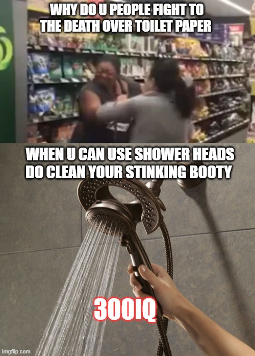 SHOWER HEADS | WHY DO U PEOPLE FIGHT TO THE DEATH OVER TOILET PAPER; WHEN U CAN USE SHOWER HEADS DO CLEAN YOUR STINKING BOOTY; 300IQ | image tagged in ladies,dumb | made w/ Imgflip meme maker