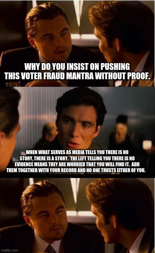 Trust has to be earned | WHY DO YOU INSIST ON PUSHING THIS VOTER FRAUD MANTRA WITHOUT PROOF. WHEN WHAT SERVES AS MEDIA TELLS YOU THERE IS NO STORY, THERE IS A STORY.  THE LEFT TELLING YOU THERE IS NO EVIDENCE MEANS THEY ARE WORRIED THAT YOU WILL FIND IT.  ADD THEM TOGETHER WITH YOUR RECORD AND NO ONE TRUSTS EITHER OF YOU. | image tagged in memes,inception,never biden,election fraud,democrats the hate party,investigate the vote | made w/ Imgflip meme maker