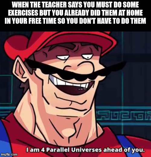 I Am 4 Parallel Universes Ahead Of You | WHEN THE TEACHER SAYS YOU MUST DO SOME EXERCISES BUT YOU ALREADY DID THEM AT HOME IN YOUR FREE TIME SO YOU DON'T HAVE TO DO THEM | image tagged in i am 4 parallel universes ahead of you | made w/ Imgflip meme maker