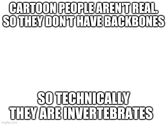 Blank White Template | CARTOON PEOPLE AREN'T REAL. SO THEY DON'T HAVE BACKBONES; SO TECHNICALLY THEY ARE INVERTEBRATES | image tagged in blank white template | made w/ Imgflip meme maker