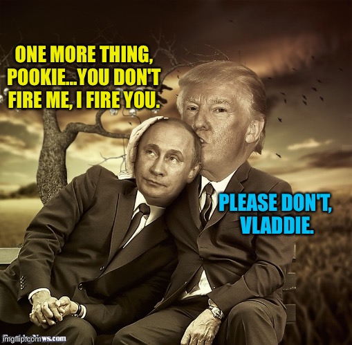 trump putin spooning | ONE MORE THING, POOKIE...YOU DON'T FIRE ME, I FIRE YOU. PLEASE DON'T, 
VLADDIE. | image tagged in trump putin spooning | made w/ Imgflip meme maker