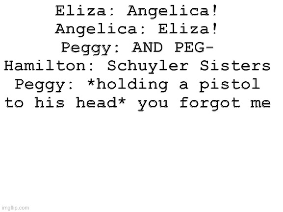 Blank White Template | Eliza: Angelica!
Angelica: Eliza!
Peggy: AND PEG-
Hamilton: Schuyler Sisters
Peggy: *holding a pistol to his head* you forgot me | image tagged in blank white template | made w/ Imgflip meme maker