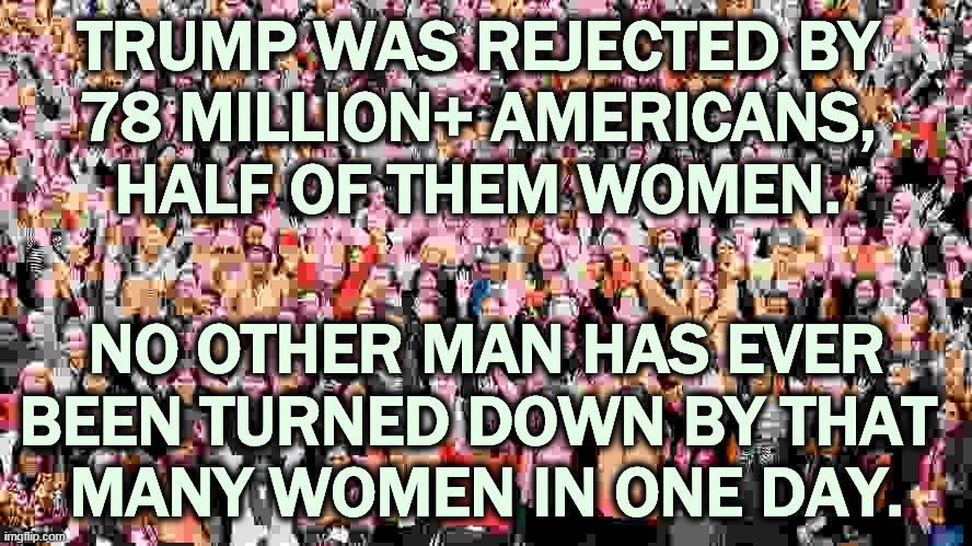 Loser. | TRUMP WAS REJECTED BY 
78 MILLION+ AMERICANS, 
HALF OF THEM WOMEN. NO OTHER MAN HAS EVER BEEN TURNED DOWN BY THAT 
MANY WOMEN IN ONE DAY. | image tagged in trump,loser,women,hatred | made w/ Imgflip meme maker