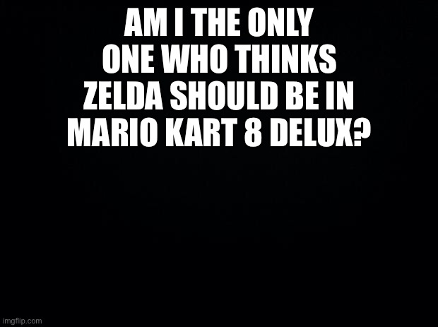 Black background | AM I THE ONLY ONE WHO THINKS ZELDA SHOULD BE IN MARIO KART 8 DELUX? | image tagged in black background | made w/ Imgflip meme maker