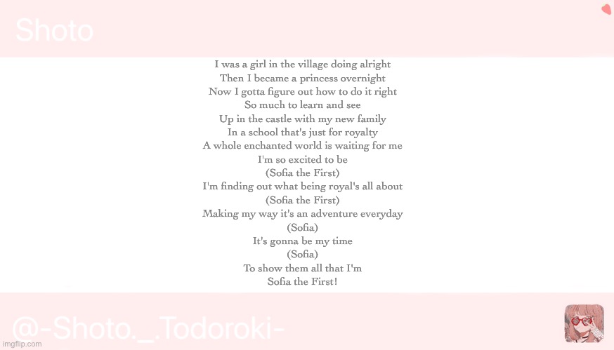 Shoto | I was a girl in the village doing alright
Then I became a princess overnight
Now I gotta figure out how to do it right
So much to learn and see

Up in the castle with my new family
In a school that's just for royalty
A whole enchanted world is waiting for me
I'm so excited to be

(Sofia the First)
I'm finding out what being royal's all about
(Sofia the First)
Making my way it's an adventure everyday

(Sofia)
It's gonna be my time
(Sofia)
To show them all that I'm
Sofia the First! | image tagged in shoto | made w/ Imgflip meme maker