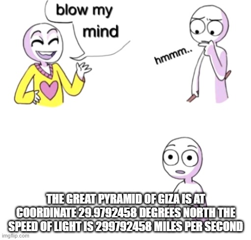 speed of pyrimid | THE GREAT PYRAMID OF GIZA IS AT COORDINATE 29.9792458 DEGREES NORTH THE SPEED OF LIGHT IS 299792458 MILES PER SECOND | image tagged in blow my mind | made w/ Imgflip meme maker