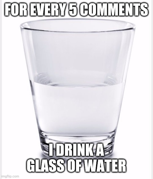 It was originally 15 but now it's 5 | FOR EVERY 5 COMMENTS; I DRINK A GLASS OF WATER | made w/ Imgflip meme maker