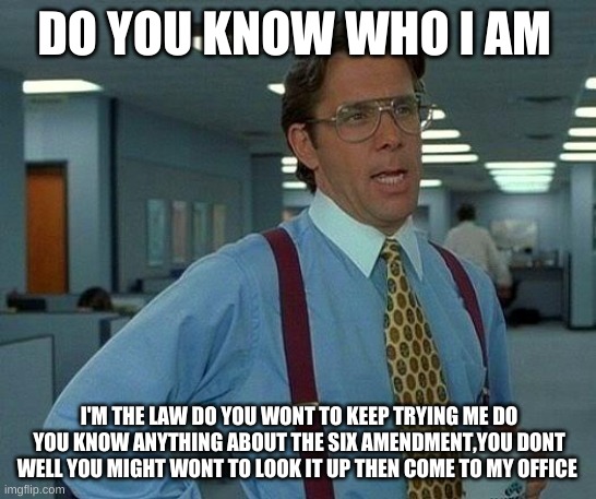 six amendment | DO YOU KNOW WHO I AM; I'M THE LAW DO YOU WONT TO KEEP TRYING ME DO YOU KNOW ANYTHING ABOUT THE SIX AMENDMENT,YOU DONT WELL YOU MIGHT WONT TO LOOK IT UP THEN COME TO MY OFFICE | image tagged in memes,that would be great | made w/ Imgflip meme maker