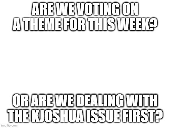 Meme Theme Week | ARE WE VOTING ON A THEME FOR THIS WEEK? OR ARE WE DEALING WITH THE KJOSHUA ISSUE FIRST? | image tagged in poll | made w/ Imgflip meme maker