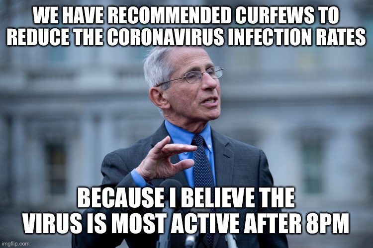 Fauci | WE HAVE RECOMMENDED CURFEWS TO REDUCE THE CORONAVIRUS INFECTION RATES; BECAUSE I BELIEVE THE VIRUS IS MOST ACTIVE AFTER 8PM | image tagged in fauci | made w/ Imgflip meme maker