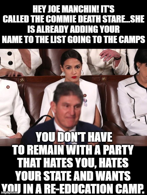 yep | HEY JOE MANCHIN! IT'S CALLED THE COMMIE DEATH STARE...SHE IS ALREADY ADDING YOUR NAME TO THE LIST GOING TO THE CAMPS; YOU DON'T HAVE TO REMAIN WITH A PARTY THAT HATES YOU, HATES YOUR STATE AND WANTS YOU IN A RE-EDUCATION CAMP. | image tagged in aoc,democrats,communism,world domination | made w/ Imgflip meme maker