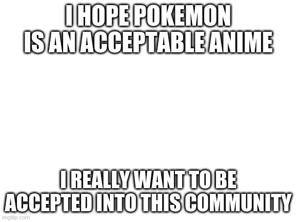 Blank White Template |  I HOPE POKEMON IS AN ACCEPTABLE ANIME; I REALLY WANT TO BE ACCEPTED INTO THIS COMMUNITY | image tagged in blank white template | made w/ Imgflip meme maker