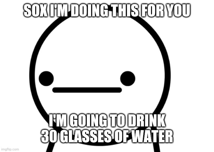 I hope i don't die | SOX I'M DOING THIS FOR YOU; I'M GOING TO DRINK 30 GLASSES OF WATER | image tagged in oh | made w/ Imgflip meme maker