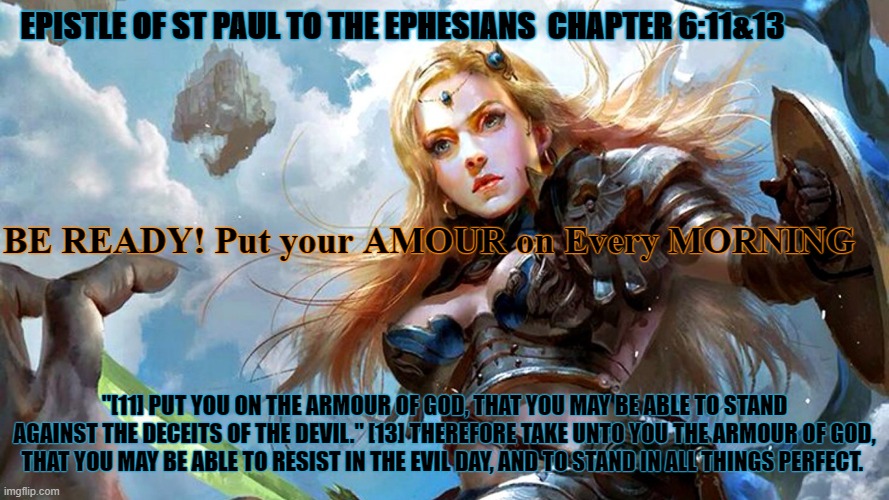 Be Ready | EPISTLE OF ST PAUL TO THE EPHESIANS  CHAPTER 6:11&13; BE READY! Put your AMOUR on Every MORNING; "[11] PUT YOU ON THE ARMOUR OF GOD, THAT YOU MAY BE ABLE TO STAND AGAINST THE DECEITS OF THE DEVIL." [13] THEREFORE TAKE UNTO YOU THE ARMOUR OF GOD, THAT YOU MAY BE ABLE TO RESIST IN THE EVIL DAY, AND TO STAND IN ALL THINGS PERFECT. | image tagged in warrior lady | made w/ Imgflip meme maker
