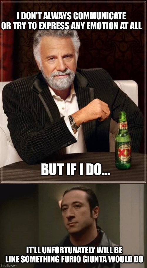 I’ve gotten better, I’ve swapped carrying a steel mallet for a blade instead | I DON’T ALWAYS COMMUNICATE OR TRY TO EXPRESS ANY EMOTION AT ALL; BUT IF I DO... IT’LL UNFORTUNATELY WILL BE LIKE SOMETHING FURIO GIUNTA WOULD DO | image tagged in memes,the most interesting man in the world | made w/ Imgflip meme maker