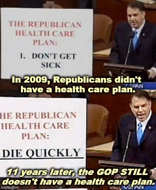 Republicans have no ideas or ideals, other than stick your nose up Trump's rusty dusty and hold on for dear life. | In 2009, Republicans didn't 
have a health care plan. 11 years later, the GOP STILL 
doesn't have a health care plan. | image tagged in 2009 and the gop still doesn't have a health care plan,health care,republicans,no,plan,clueless | made w/ Imgflip meme maker